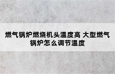 燃气锅炉燃烧机头温度高 大型燃气锅炉怎么调节温度